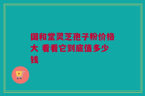 国和堂灵芝孢子粉价格大 看看它到底值多少钱