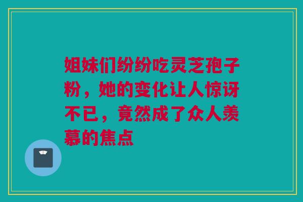 姐妹们纷纷吃灵芝孢子粉，她的变化让人惊讶不已，竟然成了众人羡慕的焦点