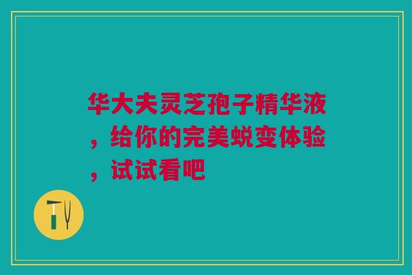 华大夫灵芝孢子精华液，给你的完美蜕变体验，试试看吧