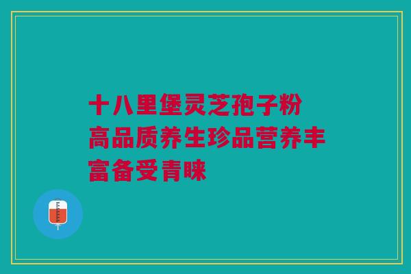 十八里堡灵芝孢子粉 高品质养生珍品营养丰富备受青睐