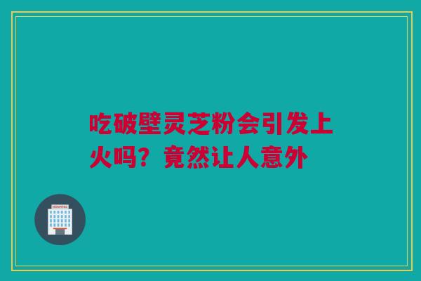 吃破壁灵芝粉会引发上火吗？竟然让人意外