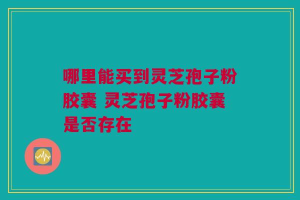 哪里能买到灵芝孢子粉胶囊 灵芝孢子粉胶囊是否存在