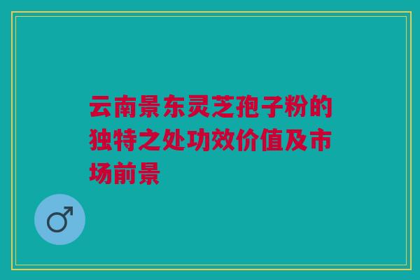 云南景东灵芝孢子粉的独特之处功效价值及市场前景