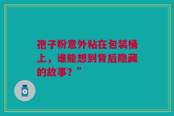 孢子粉意外粘在包装桶上，谁能想到背后隐藏的故事？”
