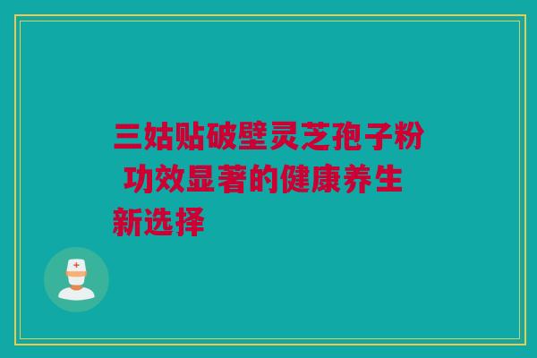 三姑贴破壁灵芝孢子粉 功效显著的健康养生新选择