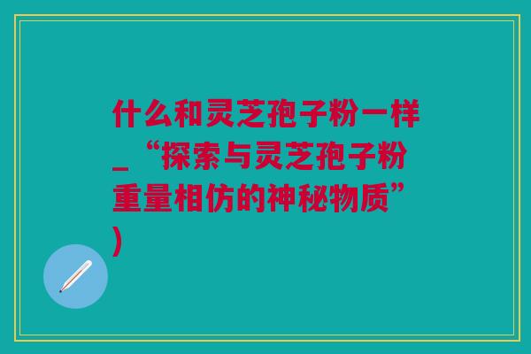 什么和灵芝孢子粉一样_“探索与灵芝孢子粉重量相仿的神秘物质”)