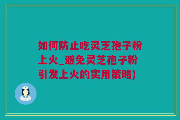 如何防止吃灵芝孢子粉上火_避免灵芝孢子粉引发上火的实用策略)