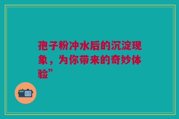 孢子粉冲水后的沉淀现象，为你带来的奇妙体验”