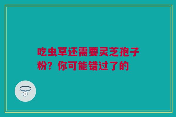 吃虫草还需要灵芝孢子粉？你可能错过了的