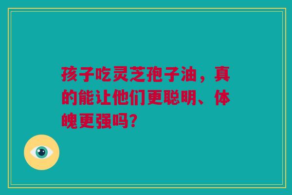 孩子吃灵芝孢子油，真的能让他们更聪明、体魄更强吗？