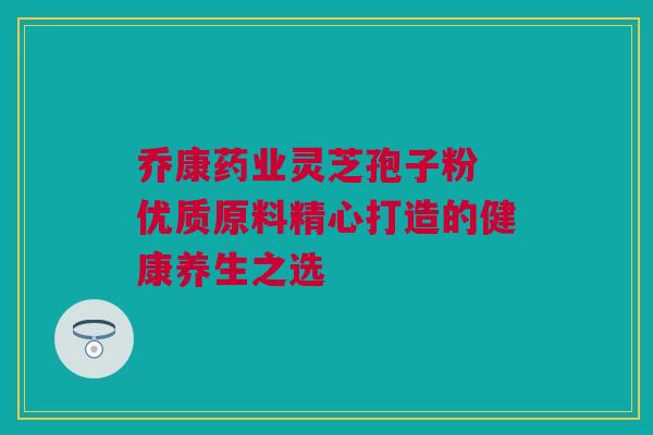 乔康药业灵芝孢子粉 优质原料精心打造的健康养生之选