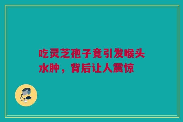 吃灵芝孢子竟引发喉头水肿，背后让人震惊