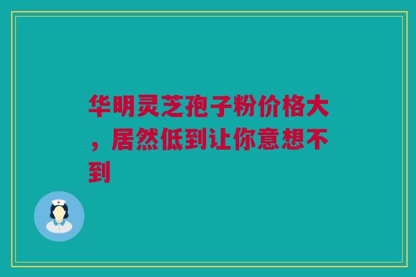 华明灵芝孢子粉价格大，居然低到让你意想不到