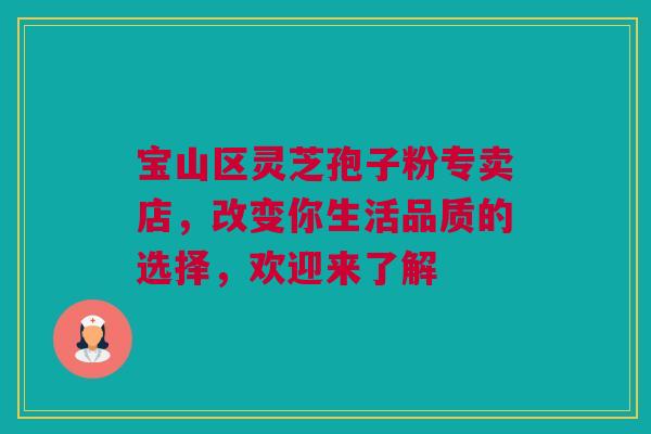 宝山区灵芝孢子粉专卖店，改变你生活品质的选择，欢迎来了解