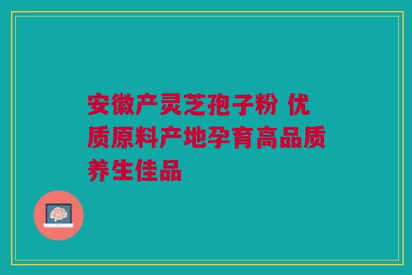 安徽产灵芝孢子粉 优质原料产地孕育高品质养生佳品