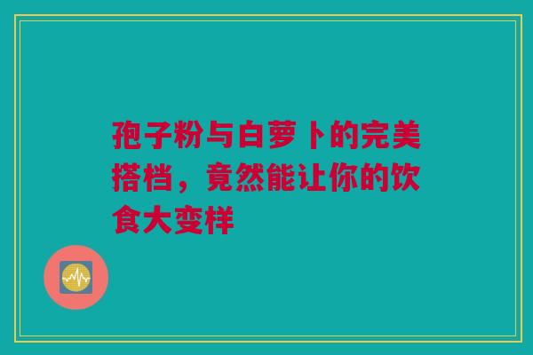 孢子粉与白萝卜的完美搭档，竟然能让你的饮食大变样