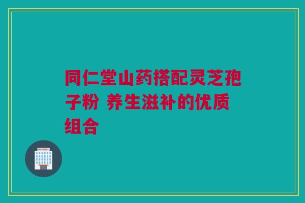同仁堂山药搭配灵芝孢子粉 养生滋补的优质组合