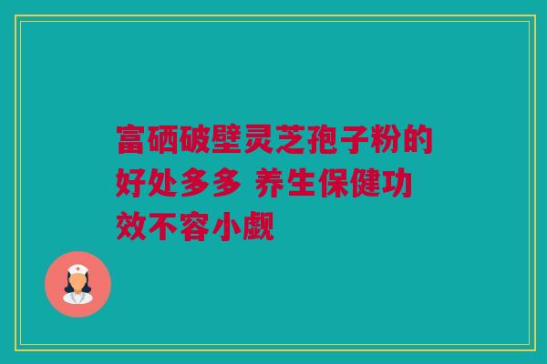 富硒破壁灵芝孢子粉的好处多多 养生保健功效不容小觑