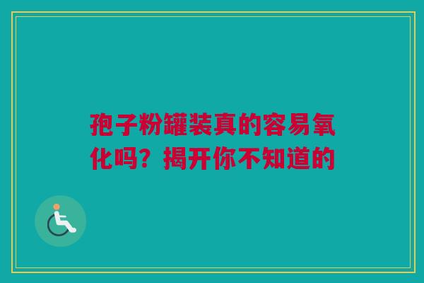 孢子粉罐装真的容易氧化吗？揭开你不知道的
