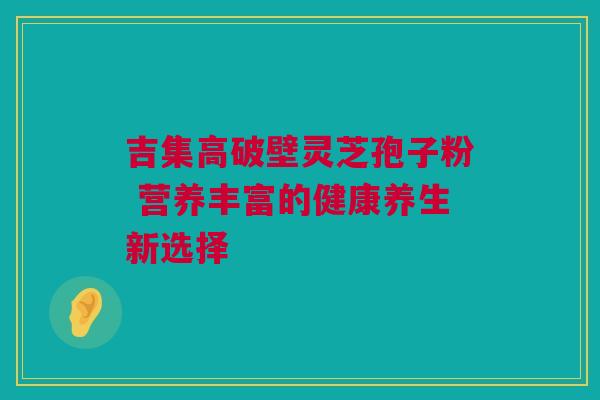 吉集高破壁灵芝孢子粉 营养丰富的健康养生新选择