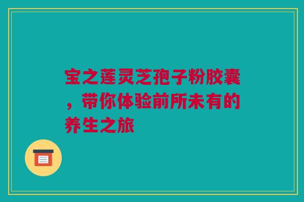 宝之莲灵芝孢子粉胶囊，带你体验前所未有的养生之旅
