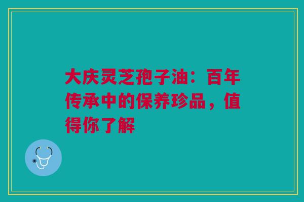 大庆灵芝孢子油：百年传承中的保养珍品，值得你了解