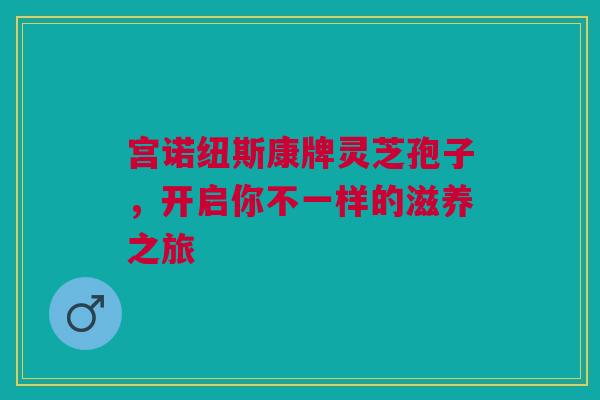 宫诺纽斯康牌灵芝孢子，开启你不一样的滋养之旅