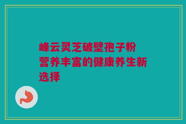 峰云灵芝破壁孢子粉 营养丰富的健康养生新选择