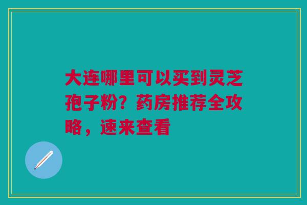 大连哪里可以买到灵芝孢子粉？药房推荐全攻略，速来查看