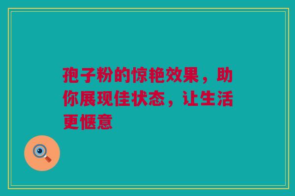 孢子粉的惊艳效果，助你展现佳状态，让生活更惬意