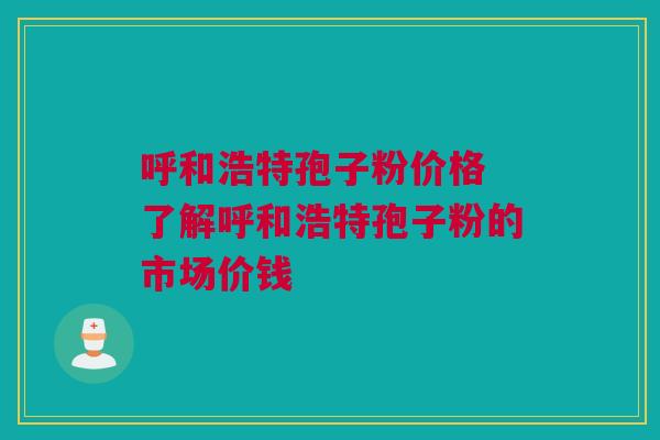 呼和浩特孢子粉价格 了解呼和浩特孢子粉的市场价钱