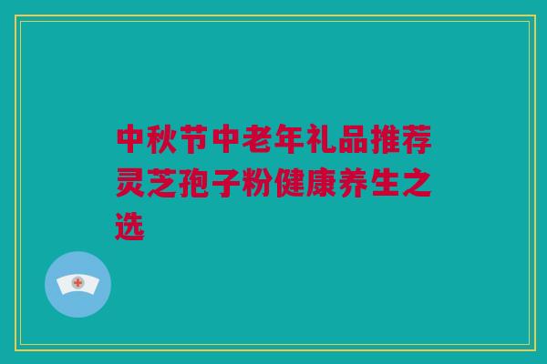 中秋节中老年礼品推荐灵芝孢子粉健康养生之选