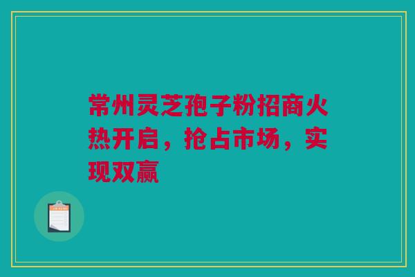 常州灵芝孢子粉招商火热开启，抢占市场，实现双赢