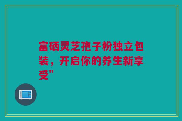 富硒灵芝孢子粉独立包装，开启你的养生新享受”