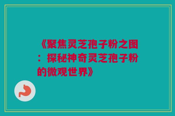 《聚焦灵芝孢子粉之图：探秘神奇灵芝孢子粉的微观世界》