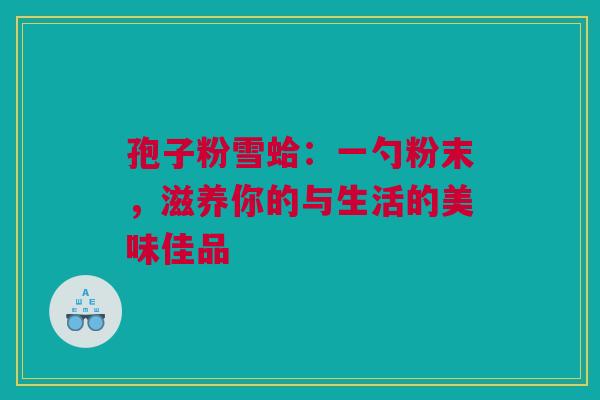 孢子粉雪蛤：一勺粉末，滋养你的与生活的美味佳品