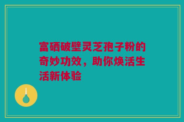 富硒破壁灵芝孢子粉的奇妙功效，助你焕活生活新体验