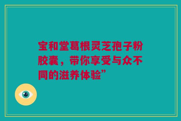 宝和堂葛根灵芝孢子粉胶囊，带你享受与众不同的滋养体验”