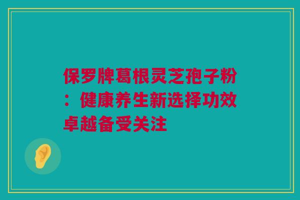 保罗牌葛根灵芝孢子粉：健康养生新选择功效卓越备受关注