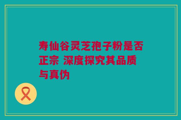 寿仙谷灵芝孢子粉是否正宗 深度探究其品质与真伪