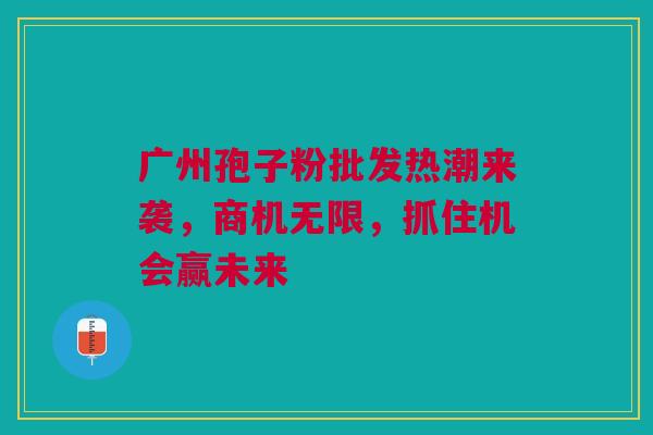 广州孢子粉批发热潮来袭，商机无限，抓住机会赢未来