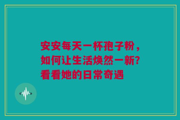 安安每天一杯孢子粉，如何让生活焕然一新？看看她的日常奇遇