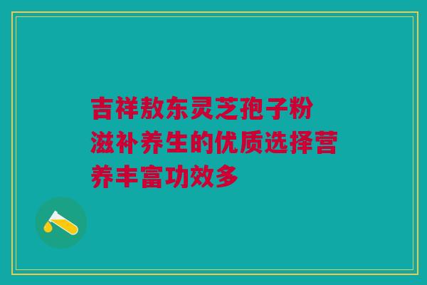 吉祥敖东灵芝孢子粉 滋补养生的优质选择营养丰富功效多