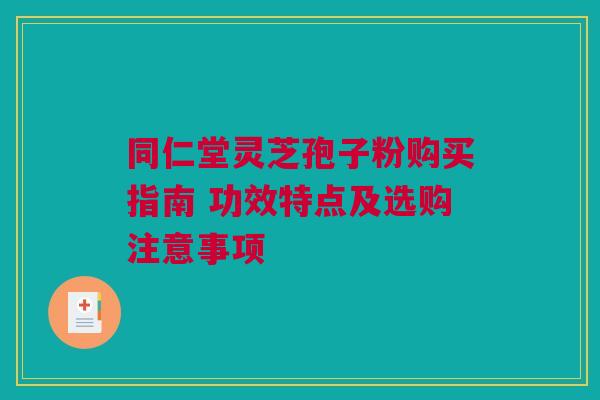 同仁堂灵芝孢子粉购买指南 功效特点及选购注意事项