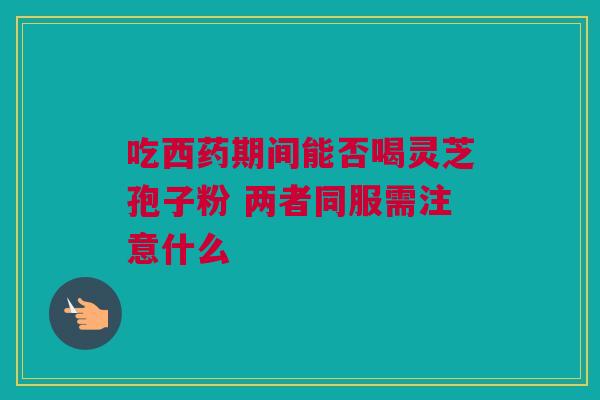 吃西药期间能否喝灵芝孢子粉 两者同服需注意什么