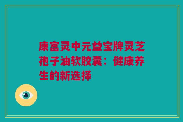 康富灵中元益宝牌灵芝孢子油软胶囊：健康养生的新选择