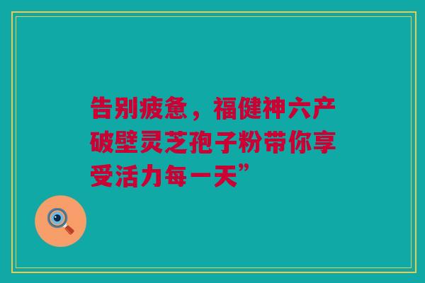 告别疲惫，福健神六产破壁灵芝孢子粉带你享受活力每一天”