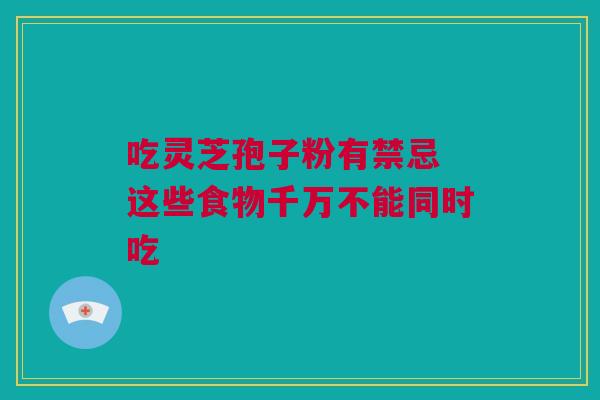 吃灵芝孢子粉有禁忌 这些食物千万不能同时吃