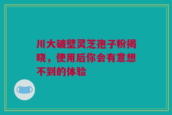 川大破壁灵芝孢子粉揭晓，使用后你会有意想不到的体验