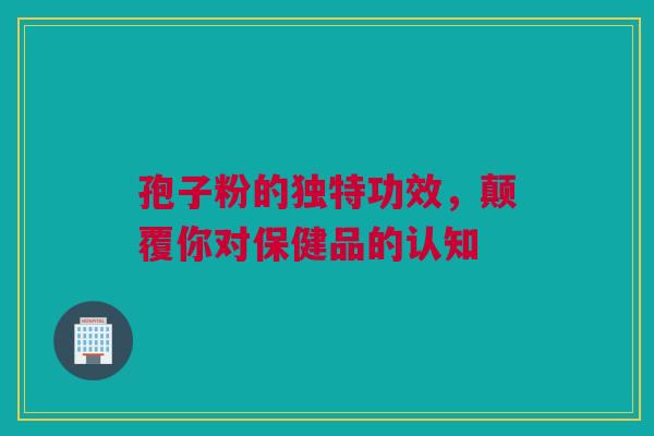 孢子粉的独特功效，颠覆你对保健品的认知